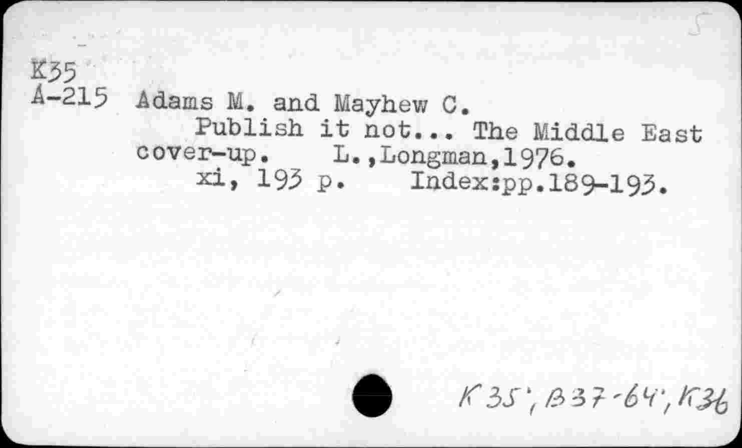 ﻿K35
4-215 Adams M. and Mayhew C.
Publish it not... The Middle East cover-up. L.»Longman,1976.
xi, 195 p.	Index:pp.189-195.
